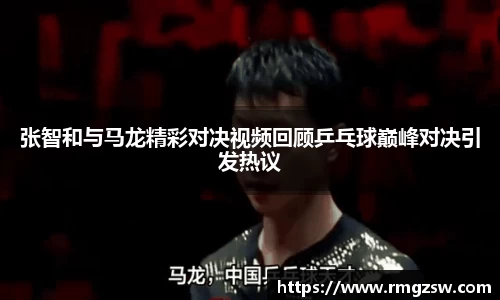 张智和与马龙精彩对决视频回顾乒乓球巅峰对决引发热议